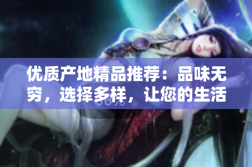 優(yōu)質產地精品推薦：品味無窮，選擇多樣，讓您的生活更加豐富多彩！