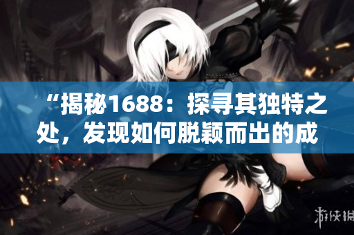 “揭秘1688：探尋其獨(dú)特之處，發(fā)現(xiàn)如何脫穎而出的成品網(wǎng)站魅力！”
