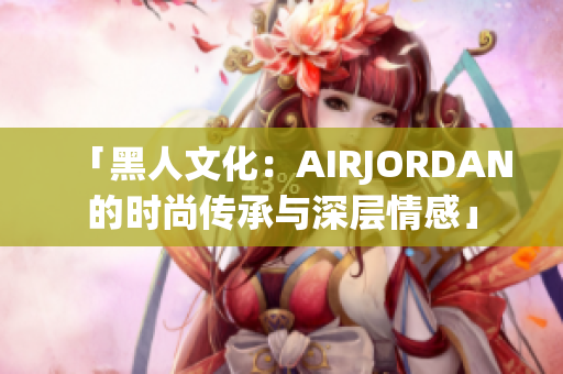 「黑人文化：AIRJORDAN的時尚傳承與深層情感」