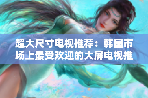 超大尺寸電視推薦：韓國市場上最受歡迎的大屏電視推薦