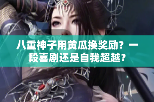 八重神子用黃瓜換獎(jiǎng)勵(lì)？一段喜劇還是自我超越？