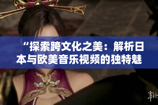 “探索跨文化之美：解析日本與歐美音樂視頻的獨特魅力”
