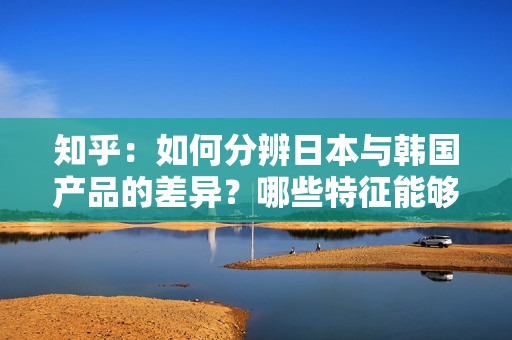知乎：如何分辨日本與韓國產(chǎn)品的差異？哪些特征能夠幫助我們辨別它們的區(qū)別？