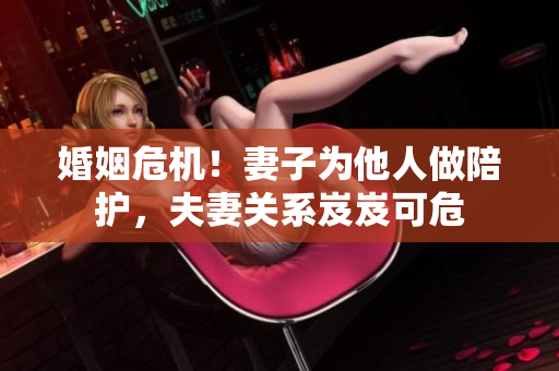 婚姻危機！妻子為他人做陪護，夫妻關(guān)系岌岌可危