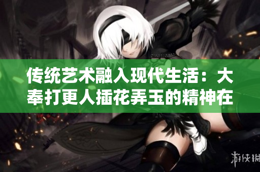 傳統(tǒng)藝術(shù)融入現(xiàn)代生活：大奉打更人插花弄玉的精神在當(dāng)今社會的意義