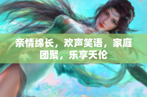 親情綿長，歡聲笑語，家庭團(tuán)聚，樂享天倫