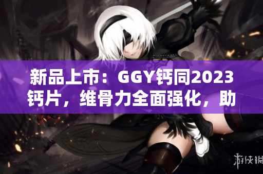 新品上市：GGY鈣同2023鈣片，維骨力全面強(qiáng)化，助您迎接健康挑戰(zhàn)！
