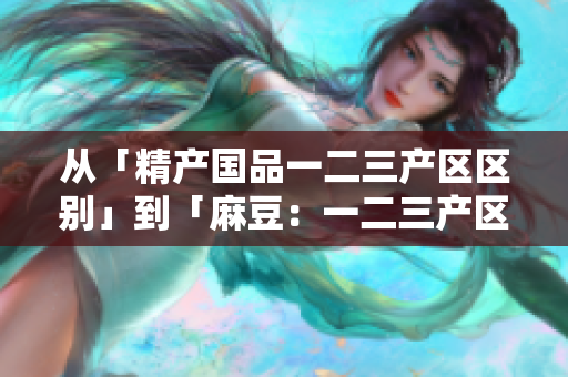 從「精產(chǎn)國(guó)品一二三產(chǎn)區(qū)區(qū)別」到「麻豆：一二三產(chǎn)區(qū)的特點(diǎn)與差異」