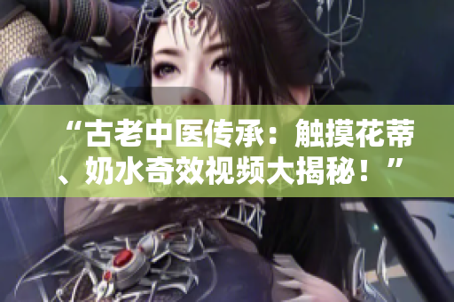 “古老中醫(yī)傳承：觸摸花蒂、奶水奇效視頻大揭秘！”