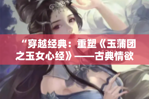 “穿越經(jīng)典：重塑《玉蒲團(tuán)之玉女心經(jīng)》——古典情欲之美煥發(fā)新生”