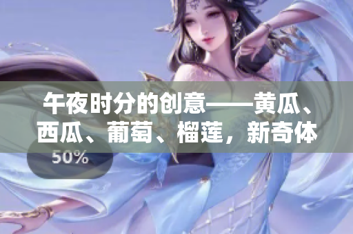 午夜時(shí)分的創(chuàng)意——黃瓜、西瓜、葡萄、榴蓮,新奇體驗(yàn)在線分享 午夜時(shí)分的創(chuàng)意——黃瓜、西瓜、葡萄、榴蓮,新奇體驗(yàn)在線分享
