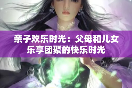 親子歡樂時光：父母和兒女樂享團(tuán)聚的快樂時光