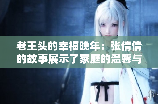 老王頭的幸福晚年：張倩倩的故事展示了家庭的溫馨與快樂