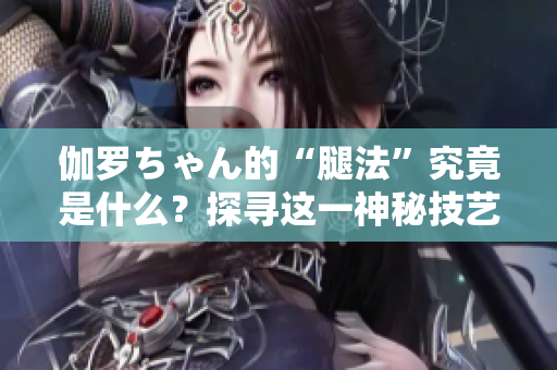 伽羅ちゃん的“腿法”究竟是什么？探尋這一神秘技藝的奧秘