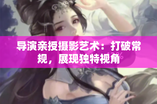 導(dǎo)演親授攝影藝術(shù)：打破常規(guī)，展現(xiàn)獨特視角