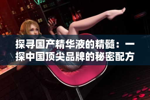 探尋國產(chǎn)精華液的精髓：一探中國頂尖品牌的秘密配方與優(yōu)勢