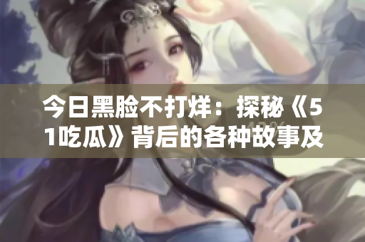 今日黑臉不打烊：探秘《51吃瓜》背后的各種故事及八卦