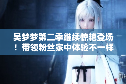 吳夢夢第二季繼續(xù)驚艷登場！帶領(lǐng)粉絲家中體驗不一樣的生活，獨家在線觀看！