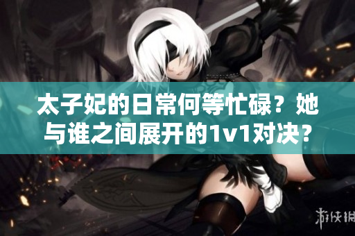太子妃的日常何等忙碌？她與誰之間展開的1v1對決？