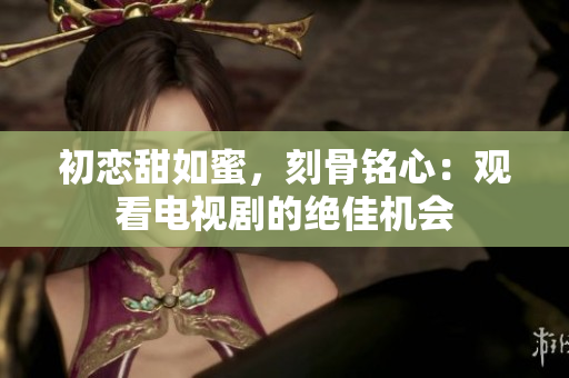 初戀甜如蜜，刻骨銘心：觀看電視劇的絕佳機(jī)會(huì)