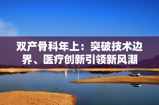 雙產(chǎn)骨科年上：突破技術(shù)邊界、醫(yī)療創(chuàng)新引領(lǐng)新風(fēng)潮