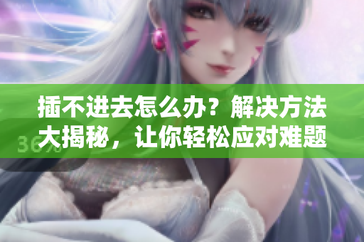 插不進(jìn)去怎么辦？解決方法大揭秘，讓你輕松應(yīng)對(duì)難題