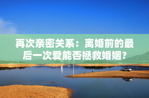 再次親密關(guān)系：離婚前的最后一次愛能否拯救婚姻？