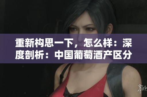 重新構(gòu)思一下，怎么樣：深度剖析：中國(guó)葡萄酒產(chǎn)區(qū)分級(jí)與地理特征對(duì)比解析