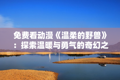免費(fèi)看動(dòng)漫《溫柔的野獸》：探索溫暖與勇氣的奇幻之旅