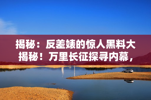 揭秘：反差婊的驚人黑料大揭秘！萬里長征探尋內(nèi)幕，婊妹瓜怎么吃？