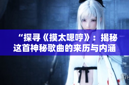 “探尋《摸太嗯哼》：揭秘這首神秘歌曲的來(lái)歷與內(nèi)涵”