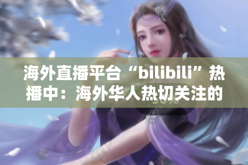 海外直播平臺“bilibili”熱播中：海外華人熱切關(guān)注的在線直播平臺