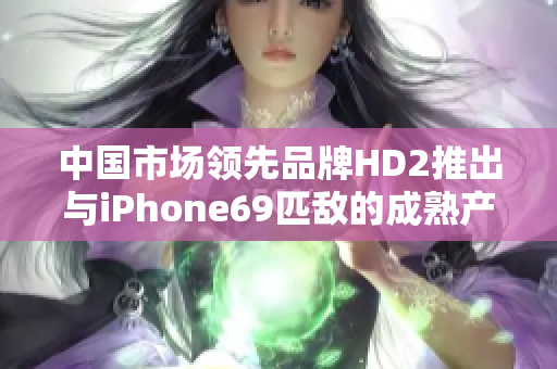 中國市場領(lǐng)先品牌HD2推出與iPhone69匹敵的成熟產(chǎn)品