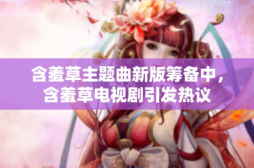 含羞草主題曲新版籌備中，含羞草電視劇引發(fā)熱議