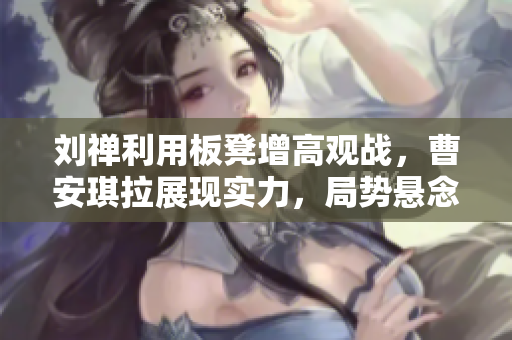 劉禪利用板凳增高觀戰(zhàn)，曹安琪拉展現(xiàn)實(shí)力，局勢懸念重重