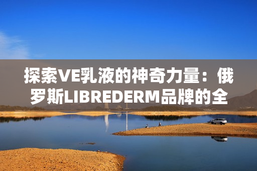 探索VE乳液的神奇力量：俄羅斯LIBREDERM品牌的全新護(hù)膚秘密揭秘