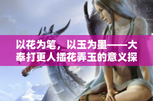 以花為筆，以玉為墨——大奉打更人插花弄玉的意義探究
