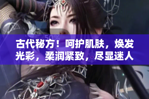古代秘方！呵護肌膚，煥發(fā)光彩，柔潤緊致，盡顯迷人風采