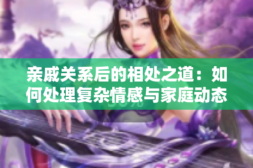 親戚關(guān)系后的相處之道：如何處理復(fù)雜情感與家庭動(dòng)態(tài)？