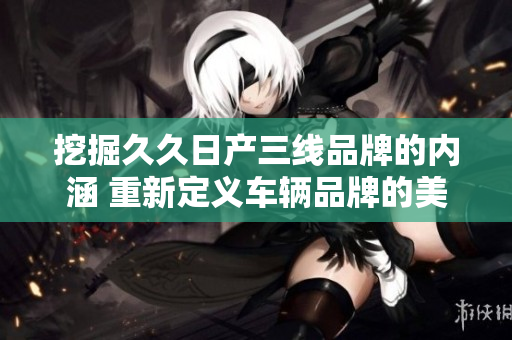 挖掘久久日產(chǎn)三線品牌的內(nèi)涵 重新定義車輛品牌的美學(xué)舒適度