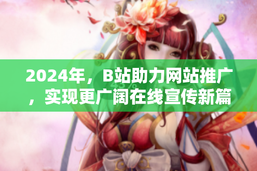 2024年，B站助力網(wǎng)站推廣，實現(xiàn)更廣闊在線宣傳新篇章