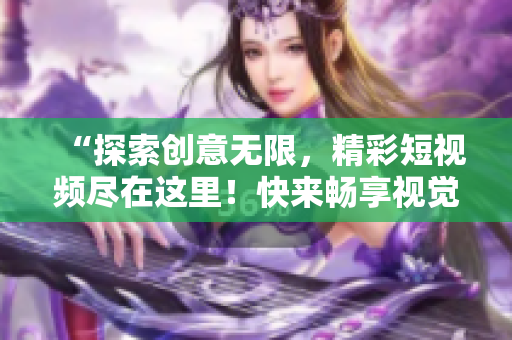 “探索創(chuàng)意無限，精彩短視頻盡在這里！快來暢享視覺盛宴！”