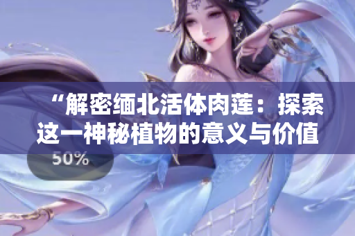 “解密緬北活體肉蓮：探索這一神秘植物的意義與價值”