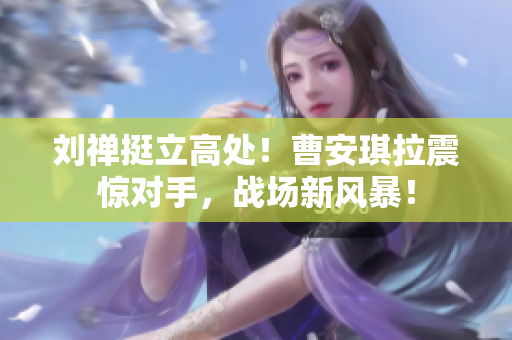 劉禪挺立高處！曹安琪拉震驚對手，戰(zhàn)場新風暴！