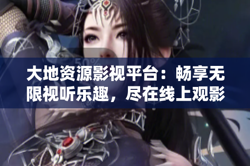 大地資源影視平臺：暢享無限視聽樂趣，盡在線上觀影體驗！