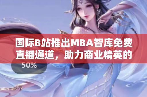 國際B站推出MBA智庫免費直播通道，助力商業(yè)精英的學習與成長