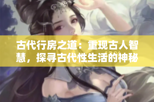 古代行房之道：重現(xiàn)古人智慧，探尋古代性生活的神秘面紗