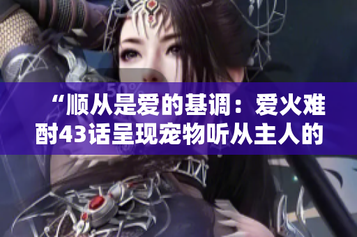 “順從是愛的基調(diào)：愛火難酎43話呈現(xiàn)寵物聽從主人的故事”