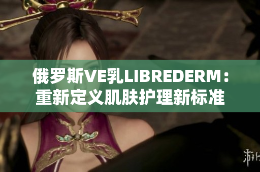 俄羅斯VE乳LIBREDERM：重新定義肌膚護(hù)理新標(biāo)準(zhǔn)