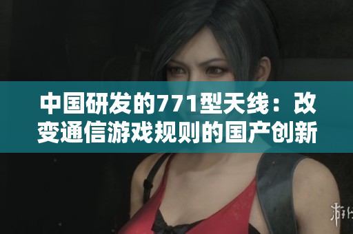 中國研發(fā)的771型天線：改變通信游戲規(guī)則的國產(chǎn)創(chuàng)新